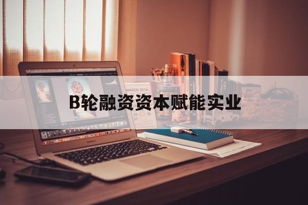 柳州市B轮融资资本赋能实业(b轮融资公司值得工作吗)