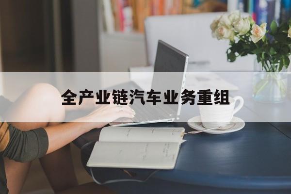 柳州市全产业链汽车业务重组(全产业链汽车业务重组的意义)